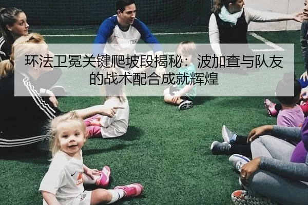 环法卫冕关键爬坡段揭秘：波加查与队友的战术配合成就辉煌
