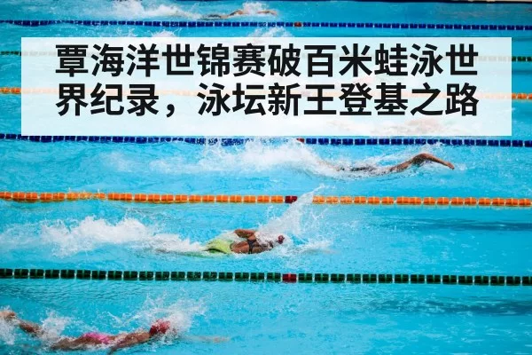 覃海洋世锦赛破百米蛙泳世界纪录，泳坛新王登基之路