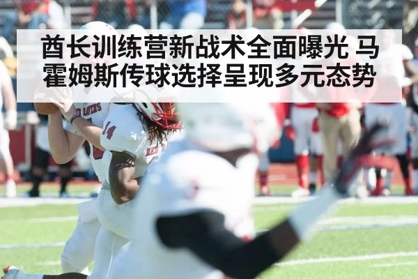 酋长训练营新战术全面曝光 马霍姆斯传球选择呈现多元态势