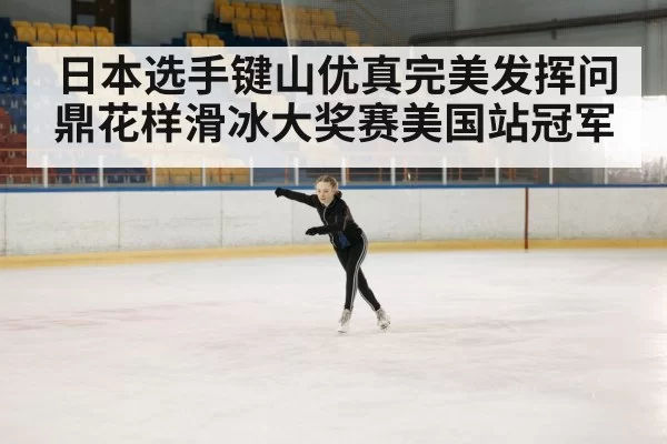 日本选手键山优真完美发挥问鼎花样滑冰大奖赛美国站冠军